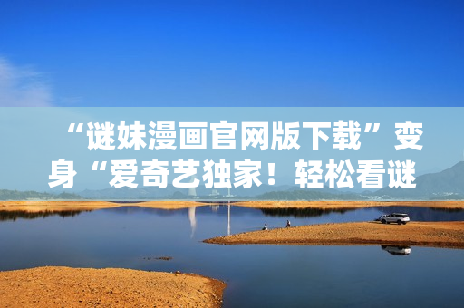 “谜妹漫画官网版下载”变身“爱奇艺独家！轻松看谜妹漫画最新更新”