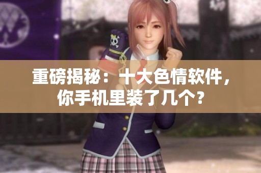 重磅揭秘：十大色情软件，你手机里装了几个？