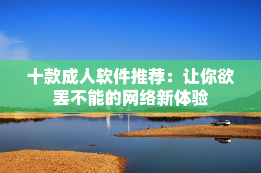十款成人软件推荐：让你欲罢不能的网络新体验
