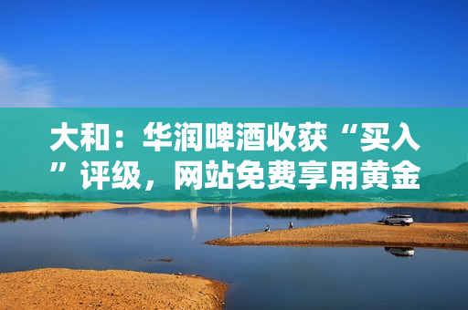 大和：华润啤酒收获“买入”评级，网站免费享用黄金投资建议