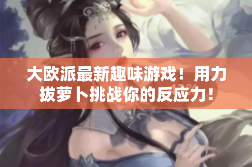 大欧派最新趣味游戏！用力拔萝卜挑战你的反应力！