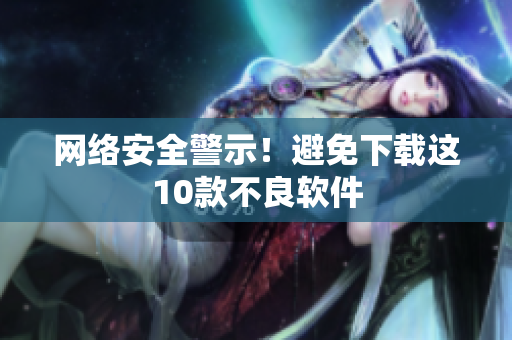 网络安全警示！避免下载这10款不良软件