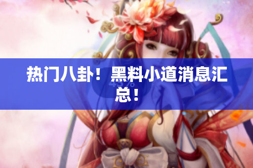 热门八卦！黑料小道消息汇总！