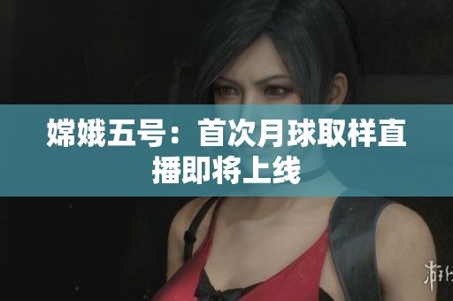 嫦娥五号：首次月球取样直播即将上线