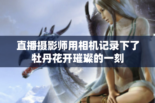 直播摄影师用相机记录下了牡丹花开璀璨的一刻