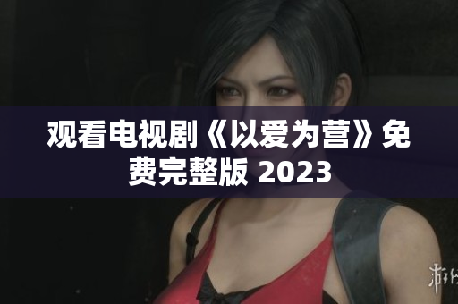观看电视剧《以爱为营》免费完整版 2023