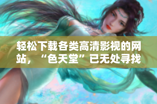 轻松下载各类高清影视的网站，“色天堂”已无处寻找