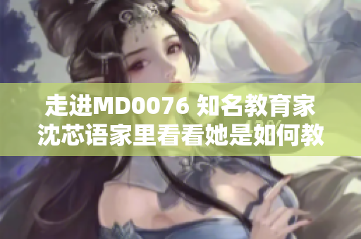 走进MD0076 知名教育家沈芯语家里看看她是如何教育孩子的