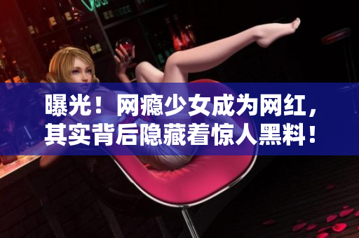 曝光！网瘾少女成为网红，其实背后隐藏着惊人黑料！
