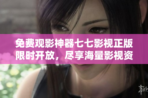 免费观影神器七七影视正版限时开放，尽享海量影视资源！