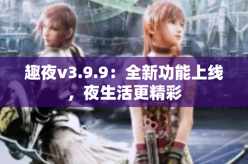 趣夜v3.9.9：全新功能上线，夜生活更精彩