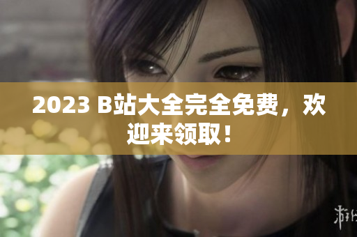 2023 B站大全完全免费，欢迎来领取！