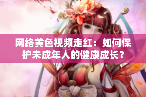 网络黄色视频走红：如何保护未成年人的健康成长？