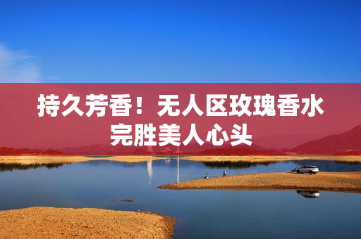 持久芳香！无人区玫瑰香水完胜美人心头
