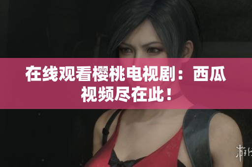在线观看樱桃电视剧：西瓜视频尽在此！