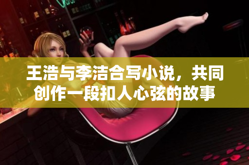 王浩与李洁合写小说，共同创作一段扣人心弦的故事