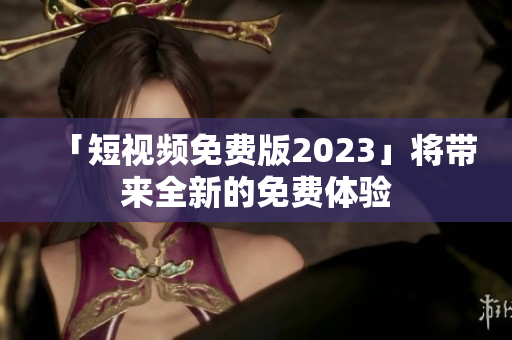 「短视频免费版2023」将带来全新的免费体验