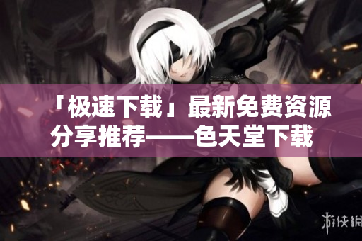 「极速下载」最新免费资源分享推荐——色天堂下载