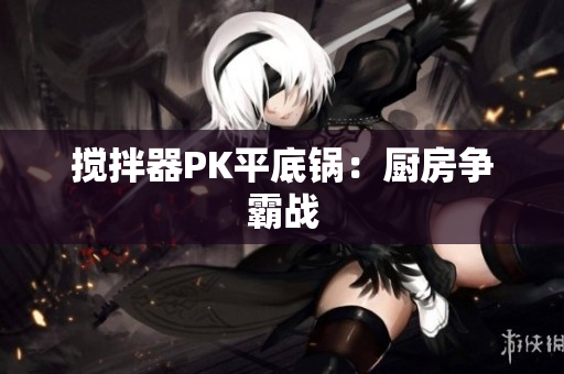 搅拌器PK平底锅：厨房争霸战