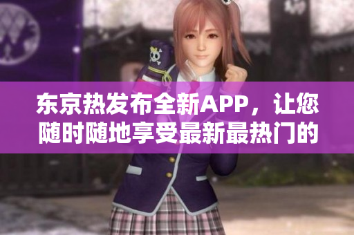 东京热发布全新APP，让您随时随地享受最新最热门的日本文化精华