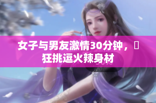 女子与男友激情30分钟，瘋狂挑逗火辣身材
