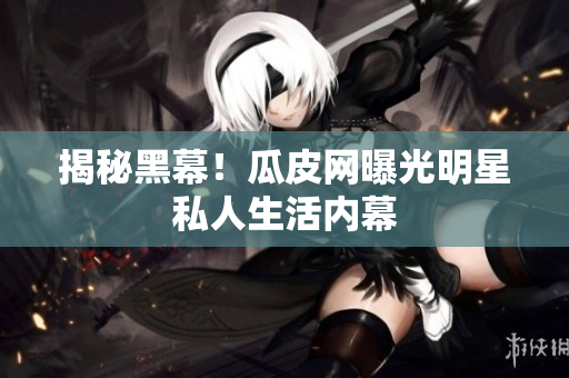 揭秘黑幕！瓜皮网曝光明星私人生活内幕