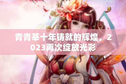 青青莘十年铸就的辉煌，2023再次绽放光彩