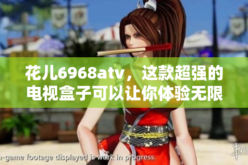 花儿6968atv，这款超强的电视盒子可以让你体验无限精彩！