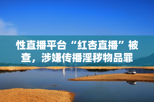 性直播平台“红杏直播”被查，涉嫌传播淫秽物品罪