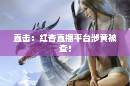 直击：红杏直播平台涉黄被查！