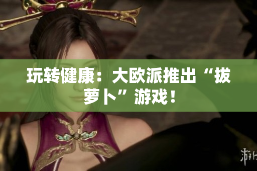 玩转健康：大欧派推出“拔萝卜”游戏！
