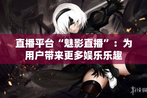 直播平台“魅影直播”：为用户带来更多娱乐乐趣