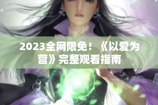2023全网限免！《以爱为营》完整观看指南