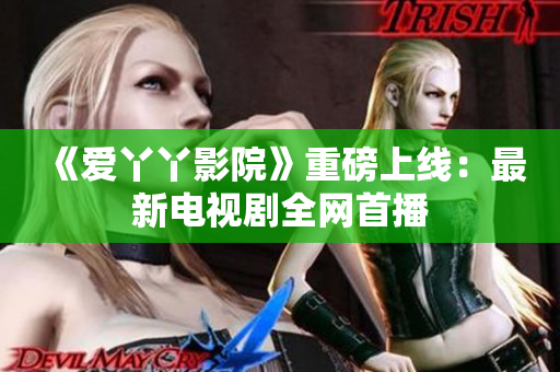 《爱丫丫影院》重磅上线：最新电视剧全网首播