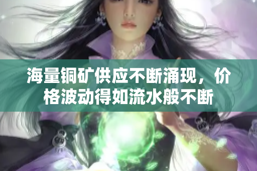 海量铜矿供应不断涌现，价格波动得如流水般不断