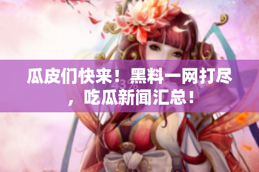 瓜皮们快来！黑料一网打尽，吃瓜新闻汇总！