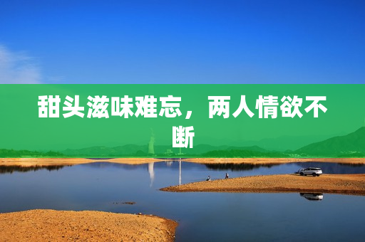 甜头滋味难忘，两人情欲不断