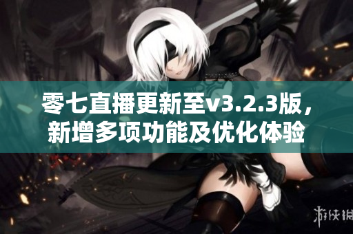 零七直播更新至v3.2.3版，新增多项功能及优化体验