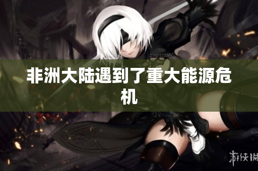 非洲大陆遇到了重大能源危机