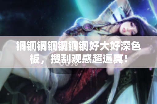 铜铜铜铜铜铜铜好大好深色板，搜刮观感超逼真！