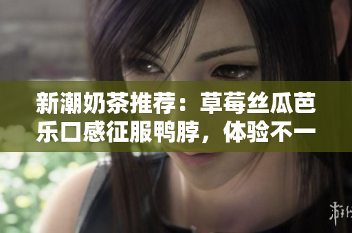 新潮奶茶推荐：草莓丝瓜芭乐口感征服鸭脖，体验不一样的味蕾盛宴