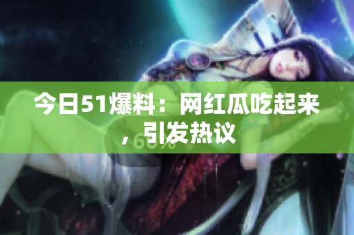 今日51爆料：网红瓜吃起来，引发热议