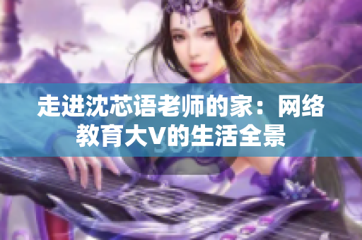 走进沈芯语老师的家：网络教育大V的生活全景