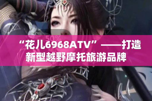 “花儿6968ATV”——打造新型越野摩托旅游品牌