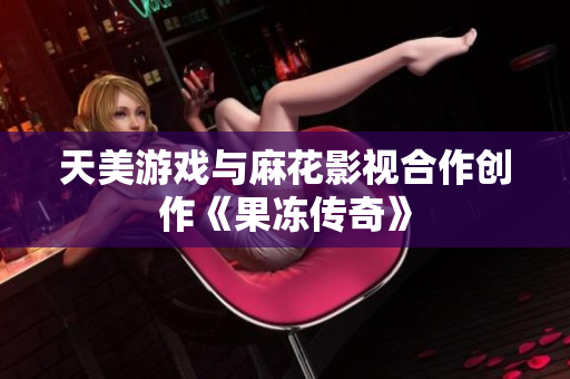 天美游戏与麻花影视合作创作《果冻传奇》
