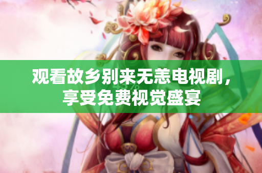 观看故乡别来无恙电视剧，享受免费视觉盛宴