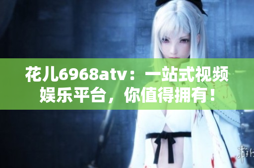 花儿6968atv：一站式视频娱乐平台，你值得拥有！