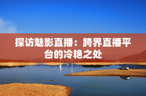探访魅影直播：跨界直播平台的冷艳之处