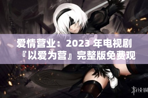 爱情营业：2023 年电视剧『以爱为营』完整版免费观看