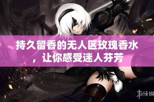 持久留香的无人区玫瑰香水，让你感受迷人芬芳